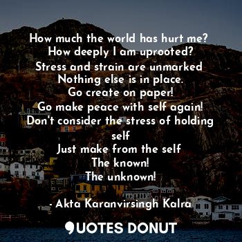  How much the world has hurt me? 
How deeply I am uprooted?
Stress and strain are... - Akta Karanvirsingh Kalra - Quotes Donut