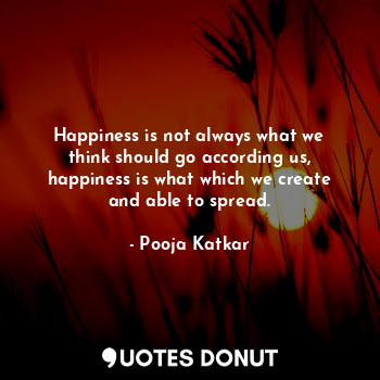 Happiness is not always what we think should go according us, happiness is what which we create and able to spread.