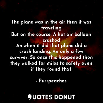 The plane was in the air then it was traveling
But on the course. A hot air balloon crashed
An when it did that plane did a crash landing. An only a few surviver. So once this happened then they walked for miles to safety even if they found that