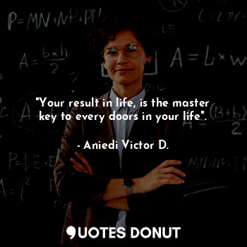 "Your result in life, is the master key to every doors in your life".