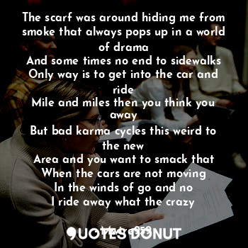 The scarf was around hiding me from smoke that always pops up in a world of drama
And some times no end to sidewalks
Only way is to get into the car and ride
Mile and miles then you think you away
But bad karma cycles this weird to the new
Area and you want to smack that
When the cars are not moving
In the winds of go and no
I ride away what the crazy