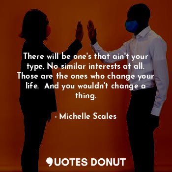 There will be one's that ain't your type. No similar interests at all. Those are the ones who change your life.  And you wouldn't change a thing.
