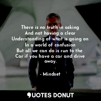 There is no truth in asking
And not having a clear
Understanding of what is going on
In a world of confusion
But all we can do is run to the 
Car if you have a car and drive away.