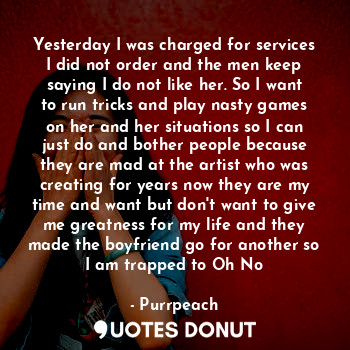 Yesterday I was charged for services I did not order and the men keep saying I do not like her. So I want to run tricks and play nasty games on her and her situations so I can just do and bother people because they are mad at the artist who was creating for years now they are my time and want but don't want to give me greatness for my life and they made the boyfriend go for another so I am trapped to Oh No