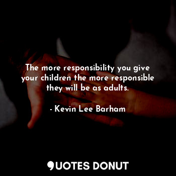The more responsibility you give your children the more responsible they will be as adults.