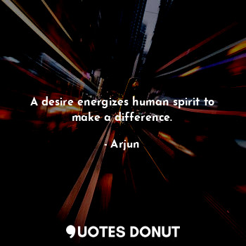 A desire energizes human spirit to make a difference.