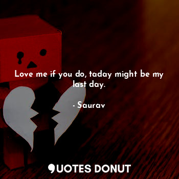 Love me if you do, taday might be my last day.