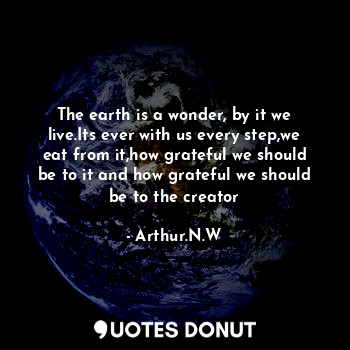 The earth is a wonder, by it we live.Its ever with us every step,we eat from it,how grateful we should be to it and how grateful we should be to the creator