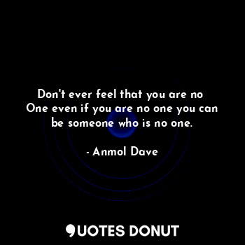 Don't ever feel that you are no 
One even if you are no one you can
be someone who is no one.