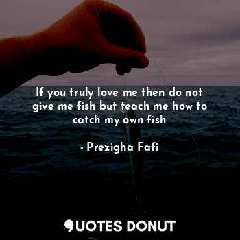  If you truly love me then do not give me fish but teach me how to catch my own f... - Prezigha Fafi - Quotes Donut