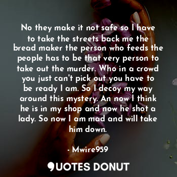 No they make it not safe so I have to take the streets back me the bread maker the person who feeds the people has to be that very person to take out the murder. Who in a crowd you just can't pick out you have to be ready I am. So I decoy my way around this mystery. An now I think he is in my shop and now he shot a lady. So now I am mad and will take him down.