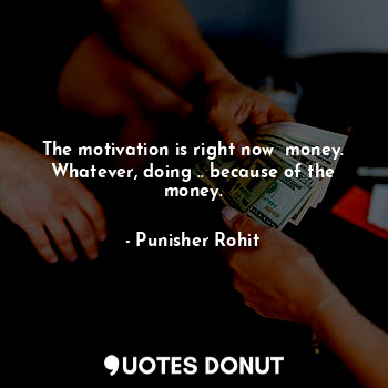 The motivation is right now  money.
Whatever, doing .. because of the money.