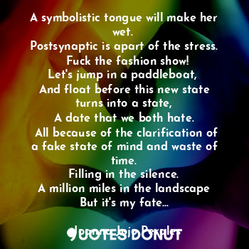 A symbolistic tongue will make her wet. 
Postsynaptic is apart of the stress.
  Fuck the fashion show!
Let's jump in a paddleboat, 
And float before this new state turns into a state,
A date that we both hate.
 All because of the clarification of a fake state of mind and waste of time.
Filling in the silence.
A million miles in the landscape
But it's my fate...