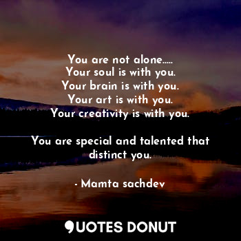 You are not alone.....
Your soul is with you.
Your brain is with you.
Your art is with you.
Your creativity is with you.

You are special and talented that distinct you.