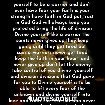 Faith is when you don't let fear stop you from your biggest dreams the joy is never give up the future or your faith always keep faith in your heart faith is like life the beauty of life to wrap around you when you need someone faith is like protection to protect you from danger bring division Divine yourself lift up and March like warriors Divine yourself without fear but with love and faith Divine yourself to be a warrior and don't ever have fear your faith is your strength have faith in God put trust in God God will always keep you protected bring the life of division Divine yourself like a warrior the saints never gives up they keep going until they get tired but saints  warriors never get tired keep the faith in your heart and never give up don't let the enemy take control of you divine  yourself and division divisions that God gave for you to Divine yourself is to be able to lift every fear of the unknown and divine yourself into love and faith The Warrior who never gives up on the things that he loves because he never gives up on up Faith and bring light of love to others others comes first before you because God comes first is he Divine us to be his warriors the saints of God cuz you need to divine release devotion and divine that you are a blessing from God prayer is the key too miracles from heaven