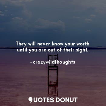 They will never know your worth until you are out of their sight.