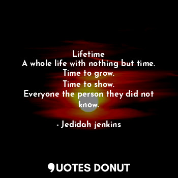 Lifetime
A whole life with nothing but time.
Time to grow.
Time to show.
Everyone the person they did not know.