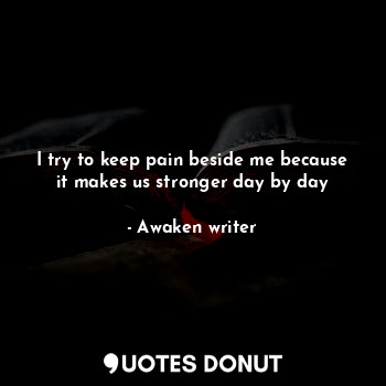 I try to keep pain beside me because it makes us stronger day by day