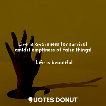 Live in awareness for survival amidst emptiness of false things!