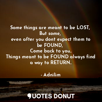 Some things are meant to be LOST, 
But some, 
even after you dont expect them to be FOUND, 
Come back to you..
Things meant to be FOUND always find a way to RETURN..