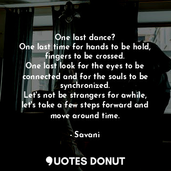 One last dance?
One last time for hands to be hold, fingers to be crossed.
One last look for the eyes to be connected and for the souls to be synchronized.
Let's not be strangers for awhile, let's take a few steps forward and move around time.