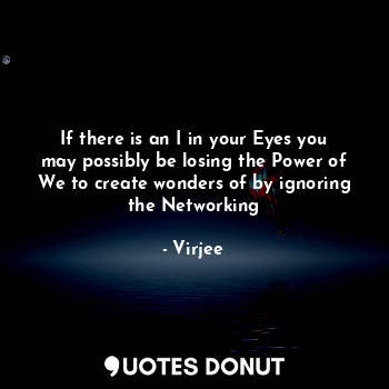 If there is an I in your Eyes you may possibly be losing the Power of We to create wonders of by ignoring the Networking