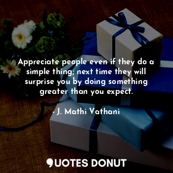 Appreciate people even if they do a simple thing; next time they will surprise you by doing something greater than you expect.