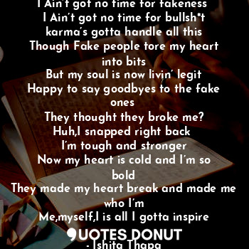 I Ain’t got no time for fakeness 
I Ain’t got no time for bullsh*t
karma’s gotta handle all this
Though Fake people tore my heart into bits
But my soul is now livin’ legit
Happy to say goodbyes to the fake ones 
They thought they broke me?
Huh,I snapped right back 
I’m tough and stronger
Now my heart is cold and I’m so bold
They made my heart break and made me who I’m
Me,myself,I is all I gotta inspire