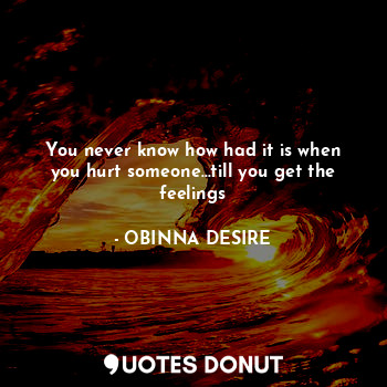  You never know how had it is when you hurt someone...till you get the feelings... - OBINNA DESIRE - Quotes Donut