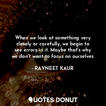 When we look at something very closely or carefully, we begin to see errors in it. Maybe that's why we don't want to focus on ourselves