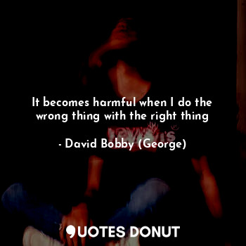 It becomes harmful when I do the wrong thing with the right thing