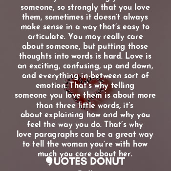 When you feel strongly about someone, so strongly that you love them, sometimes it doesn’t always make sense in a way that’s easy to articulate. You may really care about someone, but putting those thoughts into words is hard. Love is an exciting, confusing, up and down, and everything in-between sort of emotion. That’s why telling someone you love them is about more than three little words, it’s about explaining how and why you feel the way you do. That’s why love paragraphs can be a great way to tell the woman you’re with how much you care about her.