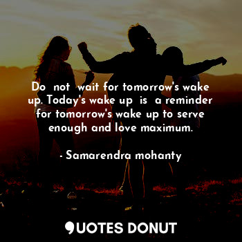 Do  not  wait for tomorrow's wake up. Today's wake up  is  a reminder for tomorrow's wake up to serve enough and love maximum.