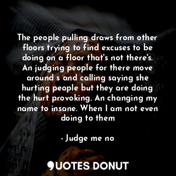 The people pulling draws from other floors trying to find excuses to be doing on a floor that's not there's. An judging people for there move around s and calling saying she hurting people but they are doing the hurt provoking. An changing my name to insane. When I am not even doing to them