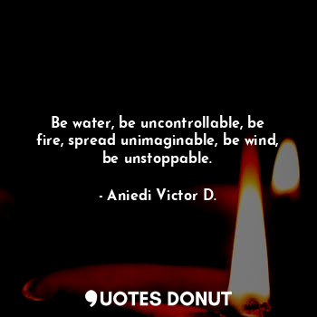 Be water, be uncontrollable, be fire, spread unimaginable, be wind, be unstoppable.