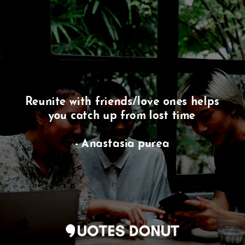 Reunite with friends/love ones helps you catch up from lost time