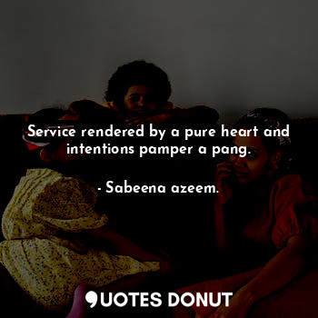 Service rendered by a pure heart and intentions pamper a pang.