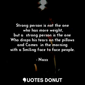 Strong person is not the one
 who has more weight,
 but a  strong person is the one 
Who drops his tears on the pillows
 and Comes  in the morning 
with a Smiling face to face people.