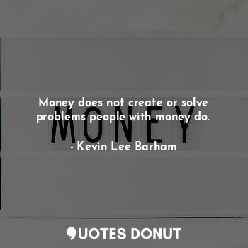 Money does not create or solve problems people with money do.