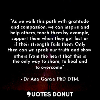 "As we walk this path with gratitude and compassion, we can inspire and help others, teach them by example, support them when they get lost or if their strength fails them. Only then can we speak our truth and show others from the heart that this is the only way to share, to heal and to overcome"