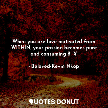 When you are love motivated from WITHIN, your passion becomes pure and consuming ?