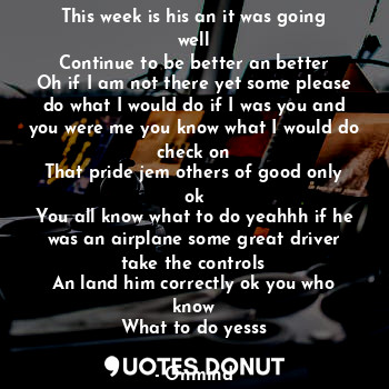 This week is his an it was going well
Continue to be better an better
Oh if I am not there yet some please do what I would do if I was you and you were me you know what I would do check on
That pride jem others of good only ok
You all know what to do yeahhh if he was an airplane some great driver take the controls
An land him correctly ok you who know
What to do yesss