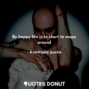 Be happy life is to short to mope around