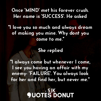 Once 'MIND' met his forever crush. Her name is 'SUCCESS'. He asked

"I love you so much and always dream of making you mine. Why dont you come to me."

She replied

"I always come but whenever I come, I see you having an affair with my enemy- 'FAILURE'. You always look for her and find her, but never me."