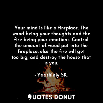 Your mind is like a fireplace. The wood being your thoughts and the fire being your emotions. Control the amount of wood put into the fireplace, else the fire will get too big, and destroy the house that is you.