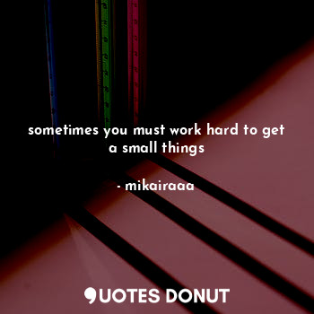 sometimes you must work hard to get a small things
