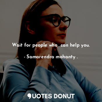 Wait for people who  can help you.