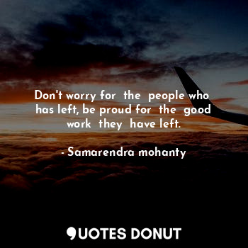 Don't worry for  the  people who  has left, be proud for  the  good work  they  have left.