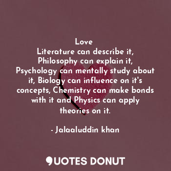 Love 
Literature can describe it, Philosophy can explain it, Psychology can mentally study about it, Biology can influence on it's concepts, Chemistry can make bonds with it and Physics can apply theories on it.