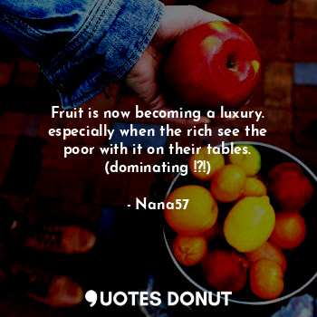 Fruit is now becoming a luxury. especially when the rich see the poor with it on their tables. (dominating !?!)